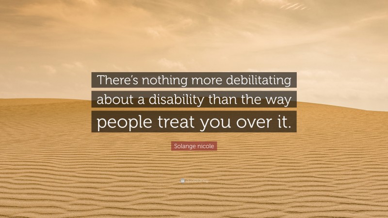 Solange nicole Quote: “There’s nothing more debilitating about a disability than the way people treat you over it.”