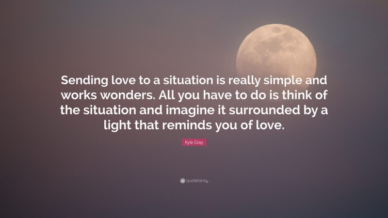 Kyle Gray Quote: “Sending love to a situation is really simple and works wonders. All you have to do is think of the situation and imagine it surrounded by a light that reminds you of love.”