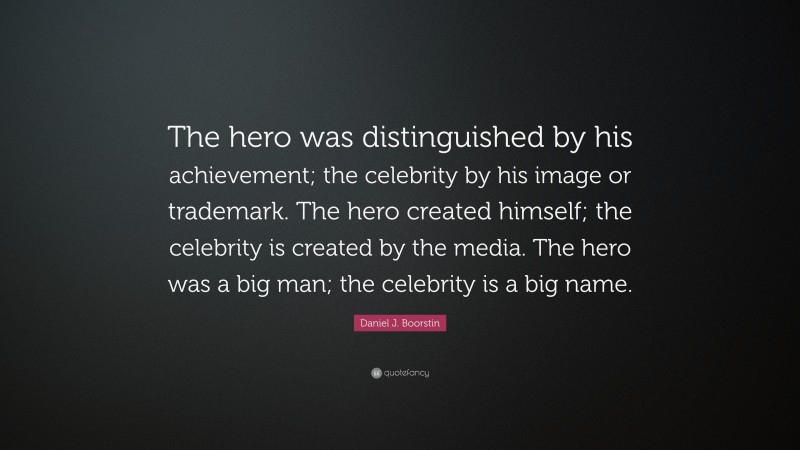 Daniel J. Boorstin Quote: “The hero was distinguished by his achievement; the celebrity by his image or trademark. The hero created himself; the celebrity is created by the media. The hero was a big man; the celebrity is a big name.”