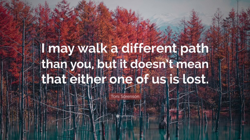 Toni Sorenson Quote: “I may walk a different path than you, but it doesn’t mean that either one of us is lost.”