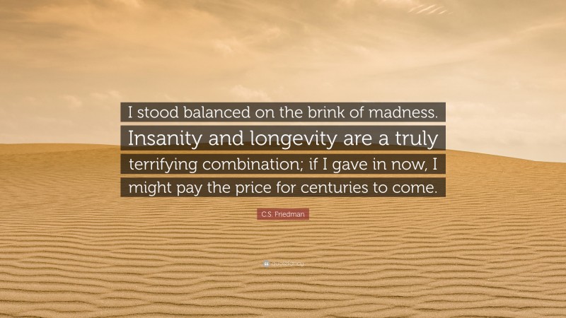 C.S. Friedman Quote: “I stood balanced on the brink of madness. Insanity and longevity are a truly terrifying combination; if I gave in now, I might pay the price for centuries to come.”