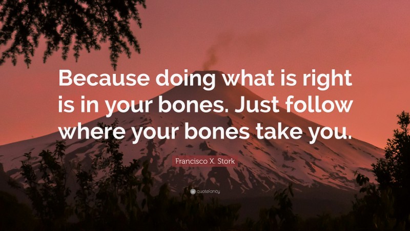 Francisco X. Stork Quote: “Because doing what is right is in your bones. Just follow where your bones take you.”