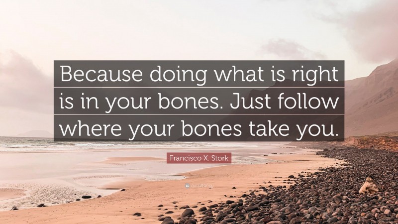 Francisco X. Stork Quote: “Because doing what is right is in your bones. Just follow where your bones take you.”