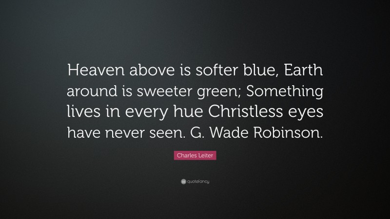 Charles Leiter Quote: “Heaven above is softer blue, Earth around is sweeter green; Something lives in every hue Christless eyes have never seen. G. Wade Robinson.”
