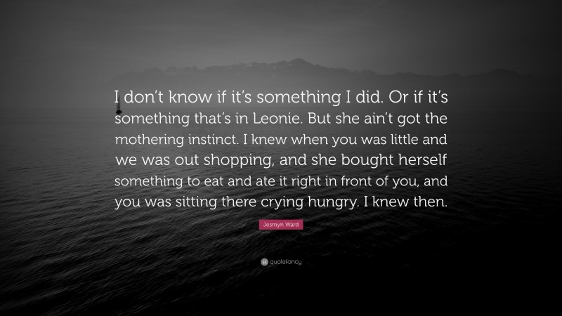 Jesmyn Ward Quote: “I don’t know if it’s something I did. Or if it’s something that’s in Leonie. But she ain’t got the mothering instinct. I knew when you was little and we was out shopping, and she bought herself something to eat and ate it right in front of you, and you was sitting there crying hungry. I knew then.”