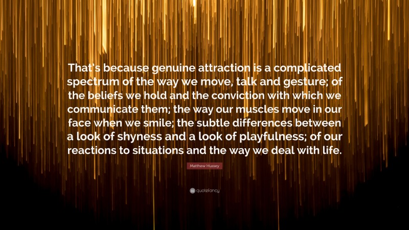 Matthew Hussey Quote: “That’s because genuine attraction is a complicated spectrum of the way we move, talk and gesture; of the beliefs we hold and the conviction with which we communicate them; the way our muscles move in our face when we smile; the subtle differences between a look of shyness and a look of playfulness; of our reactions to situations and the way we deal with life.”