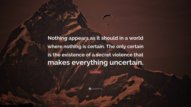 Lucretius Quote: “Nothing appears as it should in a world where nothing is certain. The only certain is the existence of a secret violence that makes everything uncertain.”