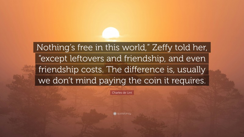 Charles de Lint Quote: “Nothing’s free in this world,” Zeffy told her, “except leftovers and friendship, and even friendship costs. The difference is, usually we don’t mind paying the coin it requires.”