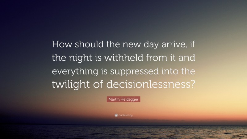 Martin Heidegger Quote: “How should the new day arrive, if the night is withheld from it and everything is suppressed into the twilight of decisionlessness?”