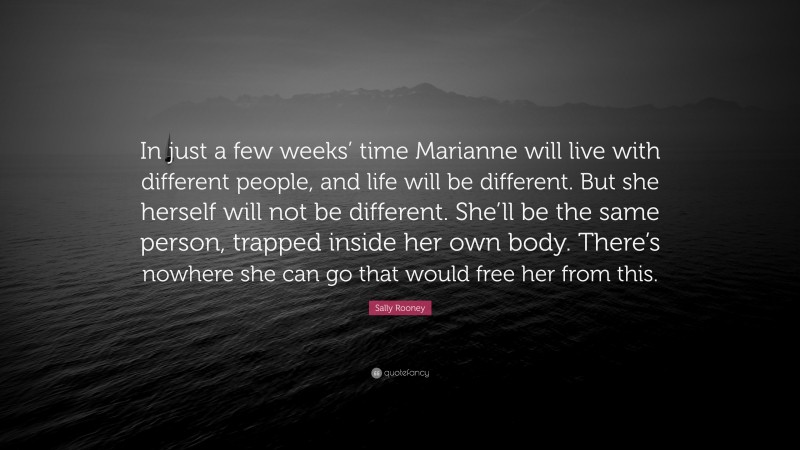 Sally Rooney Quote: “In just a few weeks’ time Marianne will live with different people, and life will be different. But she herself will not be different. She’ll be the same person, trapped inside her own body. There’s nowhere she can go that would free her from this.”