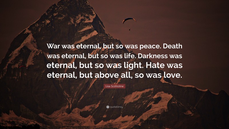 Lisa Scottoline Quote: “War was eternal, but so was peace. Death was eternal, but so was life. Darkness was eternal, but so was light. Hate was eternal, but above all, so was love.”