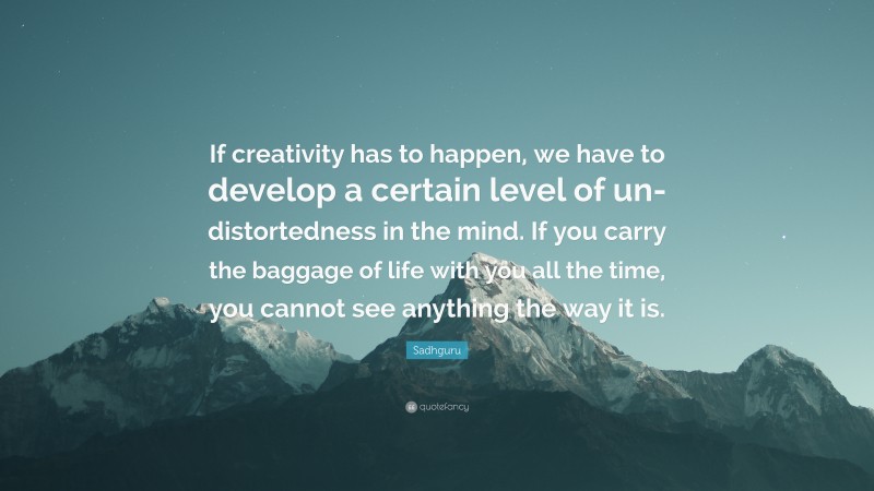 Sadhguru Quote: “If creativity has to happen, we have to develop a certain level of un-distortedness in the mind. If you carry the baggage of life with you all the time, you cannot see anything the way it is.”