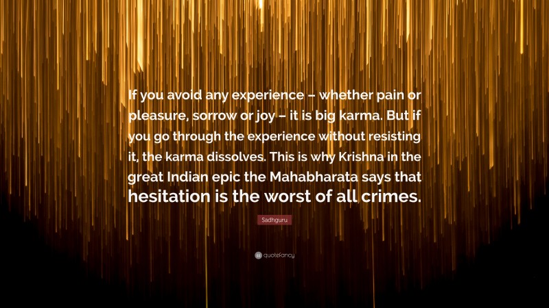 Sadhguru Quote: “If you avoid any experience – whether pain or pleasure, sorrow or joy – it is big karma. But if you go through the experience without resisting it, the karma dissolves. This is why Krishna in the great Indian epic the Mahabharata says that hesitation is the worst of all crimes.”