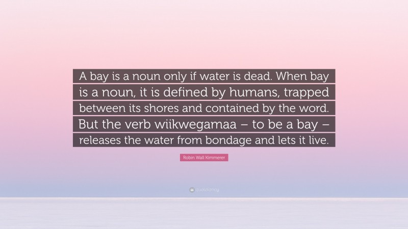 Robin Wall Kimmerer Quote: “A bay is a noun only if water is dead. When bay is a noun, it is defined by humans, trapped between its shores and contained by the word. But the verb wiikwegamaa – to be a bay – releases the water from bondage and lets it live.”