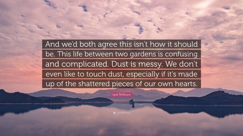 Lysa TerKeurst Quote: “And we’d both agree this isn’t how it should be. This life between two gardens is confusing and complicated. Dust is messy. We don’t even like to touch dust, especially if it’s made up of the shattered pieces of our own hearts.”