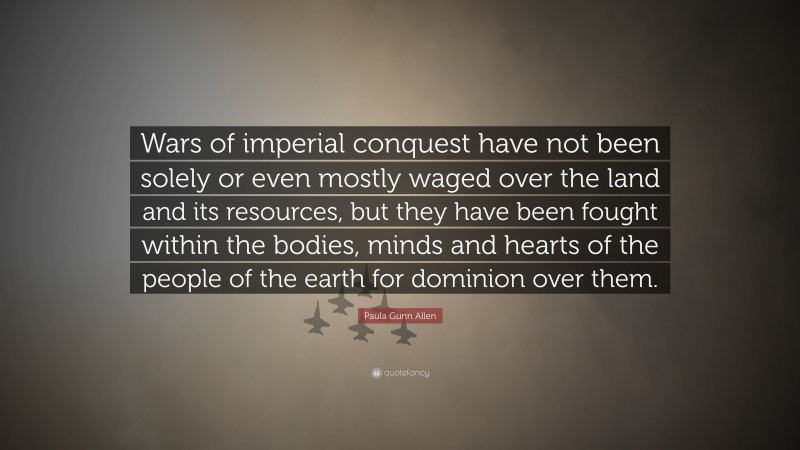 Paula Gunn Allen Quote: “Wars of imperial conquest have not been solely or even mostly waged over the land and its resources, but they have been fought within the bodies, minds and hearts of the people of the earth for dominion over them.”