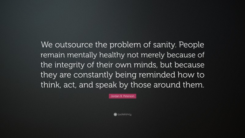 Jordan B. Peterson Quote: “We outsource the problem of sanity. People remain mentally healthy not merely because of the integrity of their own minds, but because they are constantly being reminded how to think, act, and speak by those around them.”