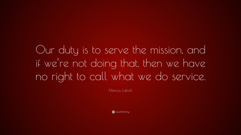 Marcus Luttrell Quote: “Our duty is to serve the mission, and if we’re not doing that, then we have no right to call what we do service.”