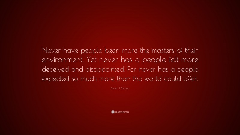 Daniel J. Boorstin Quote: “Never have people been more the masters of their environment. Yet never has a people felt more deceived and disappointed. For never has a people expected so much more than the world could offer.”