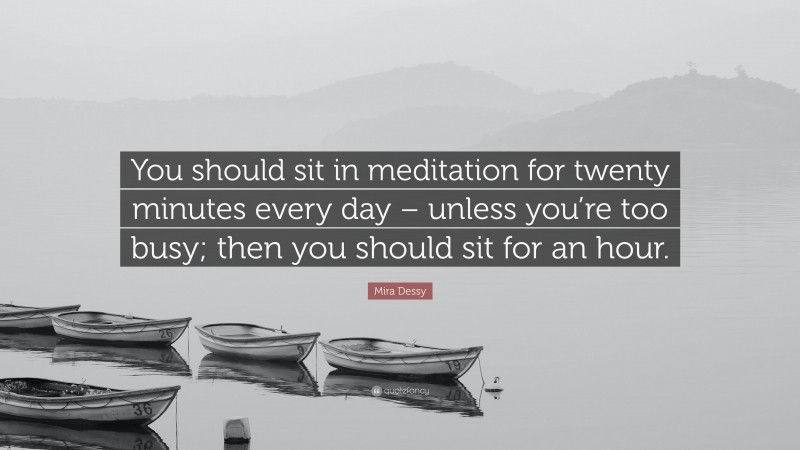 Mira Dessy Quote: “You should sit in meditation for twenty minutes every day – unless you’re too busy; then you should sit for an hour.”