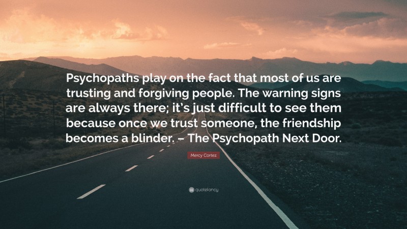 Mercy Cortez Quote: “Psychopaths play on the fact that most of us are trusting and forgiving people. The warning signs are always there; it’s just difficult to see them because once we trust someone, the friendship becomes a blinder. – The Psychopath Next Door.”