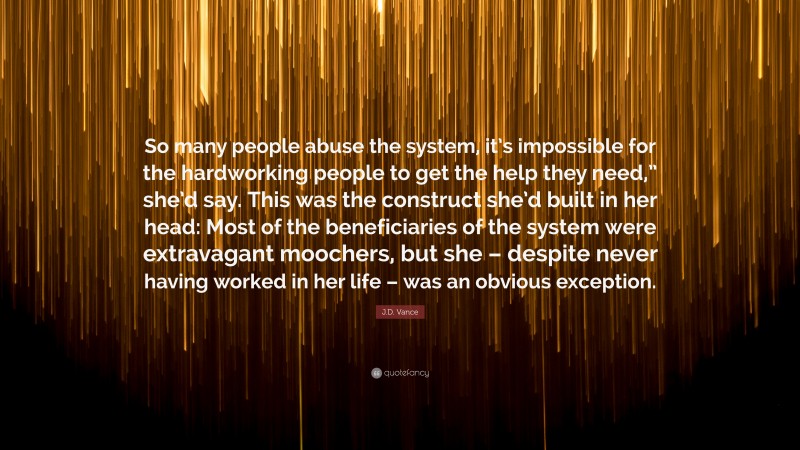 J.D. Vance Quote: “So many people abuse the system, it’s impossible for the hardworking people to get the help they need,” she’d say. This was the construct she’d built in her head: Most of the beneficiaries of the system were extravagant moochers, but she – despite never having worked in her life – was an obvious exception.”