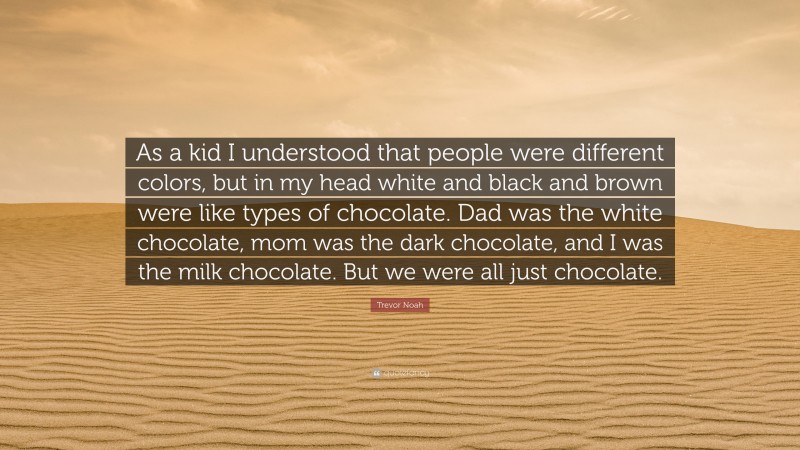 Trevor Noah Quote: “As a kid I understood that people were different colors, but in my head white and black and brown were like types of chocolate. Dad was the white chocolate, mom was the dark chocolate, and I was the milk chocolate. But we were all just chocolate.”