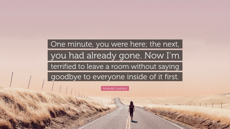 Amanda Lovelace Quote: “One minute, you were here; the next, you had already gone. Now I’m terrified to leave a room without saying goodbye to everyone inside of it first.”