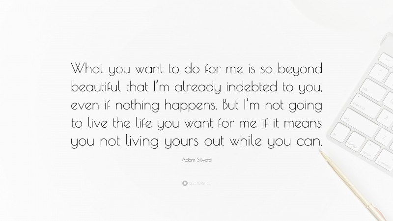 Adam Silvera Quote: “What you want to do for me is so beyond beautiful that I’m already indebted to you, even if nothing happens. But I’m not going to live the life you want for me if it means you not living yours out while you can.”