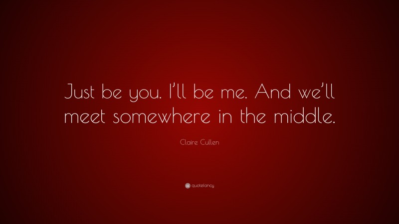 Claire Cullen Quote: “Just be you. I’ll be me. And we’ll meet somewhere in the middle.”