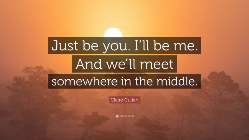 Claire Cullen Quote: “Just be you. I’ll be me. And we’ll meet somewhere in the middle.”