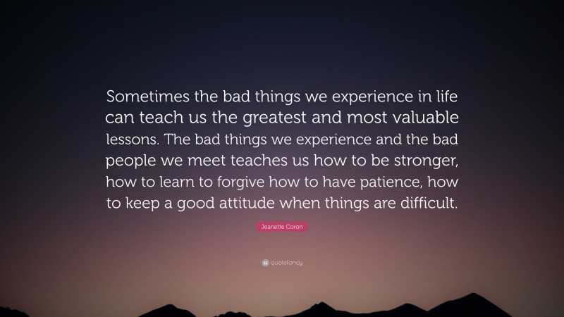 Jeanette Coron Quote: “Sometimes the bad things we experience in life can teach us the greatest and most valuable lessons. The bad things we experience and the bad people we meet teaches us how to be stronger, how to learn to forgive how to have patience, how to keep a good attitude when things are difficult.”