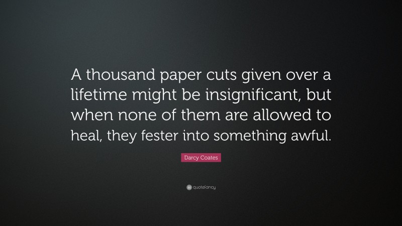 Darcy Coates Quote: “A thousand paper cuts given over a lifetime might be insignificant, but when none of them are allowed to heal, they fester into something awful.”