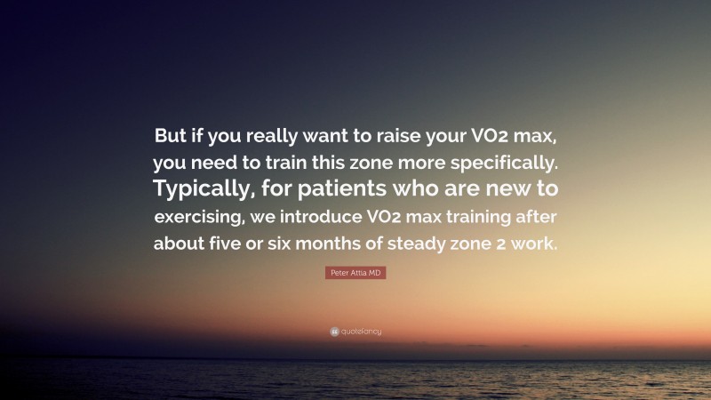 Peter Attia MD Quote: “But if you really want to raise your VO2 max, you need to train this zone more specifically. Typically, for patients who are new to exercising, we introduce VO2 max training after about five or six months of steady zone 2 work.”