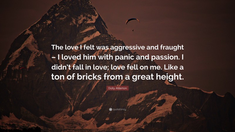 Dolly Alderton Quote: “The love I felt was aggressive and fraught – I loved him with panic and passion. I didn’t fall in love; love fell on me. Like a ton of bricks from a great height.”