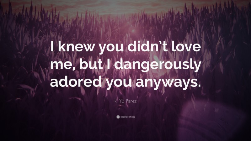 R. YS Perez Quote: “I knew you didn’t love me, but I dangerously adored you anyways.”