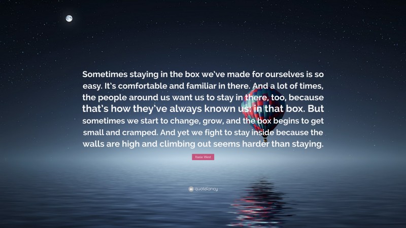 Kasie West Quote: “Sometimes staying in the box we’ve made for ourselves is so easy. It’s comfortable and familiar in there. And a lot of times, the people around us want us to stay in there, too, because that’s how they’ve always known us: in that box. But sometimes we start to change, grow, and the box begins to get small and cramped. And yet we fight to stay inside because the walls are high and climbing out seems harder than staying.”