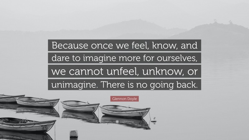 Glennon Doyle Quote: “Because once we feel, know, and dare to imagine more for ourselves, we cannot unfeel, unknow, or unimagine. There is no going back.”