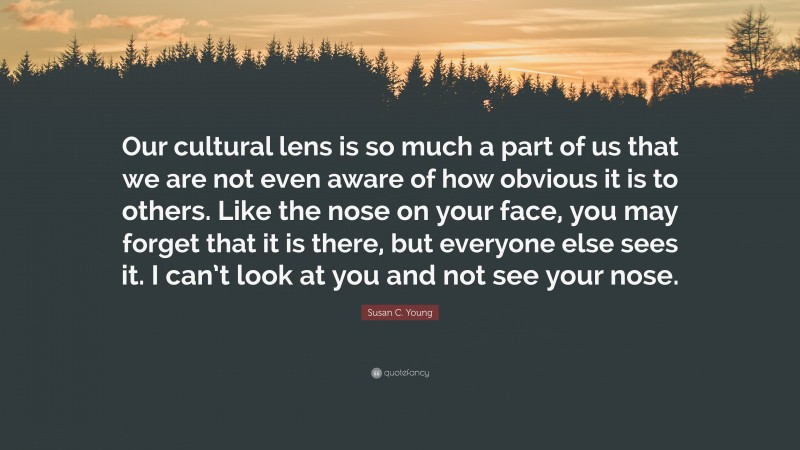 Susan C. Young Quote: “Our cultural lens is so much a part of us that we are not even aware of how obvious it is to others. Like the nose on your face, you may forget that it is there, but everyone else sees it. I can’t look at you and not see your nose.”