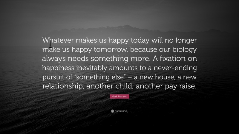 Mark Manson Quote: “Whatever makes us happy today will no longer make us happy tomorrow, because our biology always needs something more. A fixation on happiness inevitably amounts to a never-ending pursuit of “something else” – a new house, a new relationship, another child, another pay raise.”