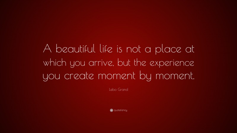 Lebo Grand Quote: “A beautiful life is not a place at which you arrive, but the experience you create moment by moment.”