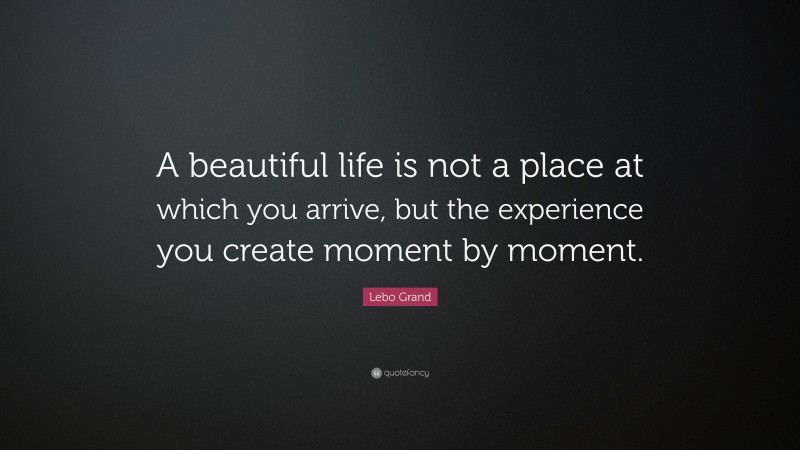 Lebo Grand Quote: “A beautiful life is not a place at which you arrive, but the experience you create moment by moment.”