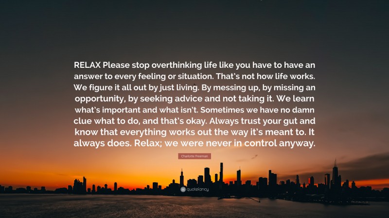 Charlotte Freeman Quote: “RELAX Please stop overthinking life like you have to have an answer to every feeling or situation. That’s not how life works. We figure it all out by just living. By messing up, by missing an opportunity, by seeking advice and not taking it. We learn what’s important and what isn’t. Sometimes we have no damn clue what to do, and that’s okay. Always trust your gut and know that everything works out the way it’s meant to. It always does. Relax; we were never in control anyway.”