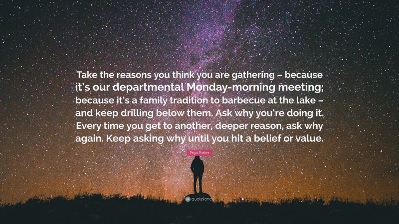 Priya Parker Quote: “Take the reasons you think you are gathering – because it’s our departmental Monday-morning meeting; because it’s a family tradition to barbecue at the lake – and keep drilling below them. Ask why you’re doing it. Every time you get to another, deeper reason, ask why again. Keep asking why until you hit a belief or value.”