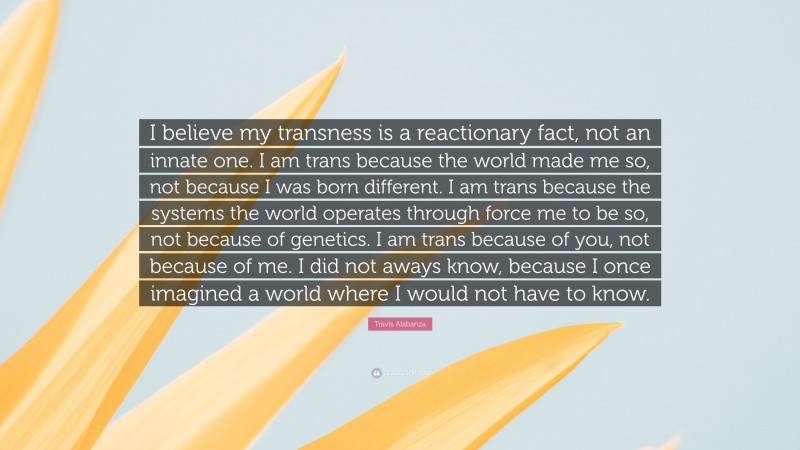 Travis Alabanza Quote: “I believe my transness is a reactionary fact, not an innate one. I am trans because the world made me so, not because I was born different. I am trans because the systems the world operates through force me to be so, not because of genetics. I am trans because of you, not because of me. I did not aways know, because I once imagined a world where I would not have to know.”