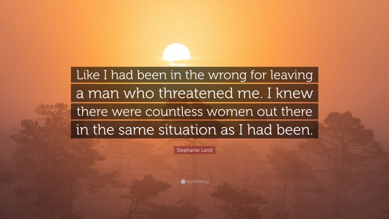 Stephanie Land Quote: “Like I had been in the wrong for leaving a man who threatened me. I knew there were countless women out there in the same situation as I had been.”