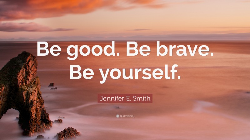 Jennifer E. Smith Quote: “Be good. Be brave. Be yourself.”
