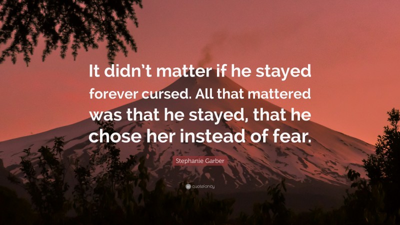 Stephanie Garber Quote: “It didn’t matter if he stayed forever cursed. All that mattered was that he stayed, that he chose her instead of fear.”