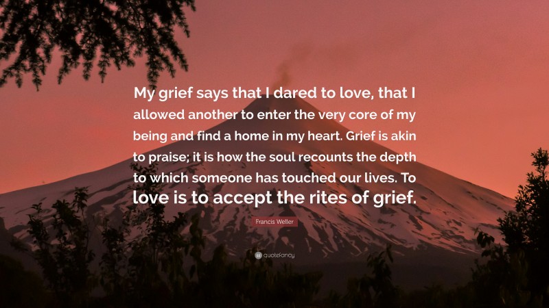 Francis Weller Quote: “My grief says that I dared to love, that I allowed another to enter the very core of my being and find a home in my heart. Grief is akin to praise; it is how the soul recounts the depth to which someone has touched our lives. To love is to accept the rites of grief.”