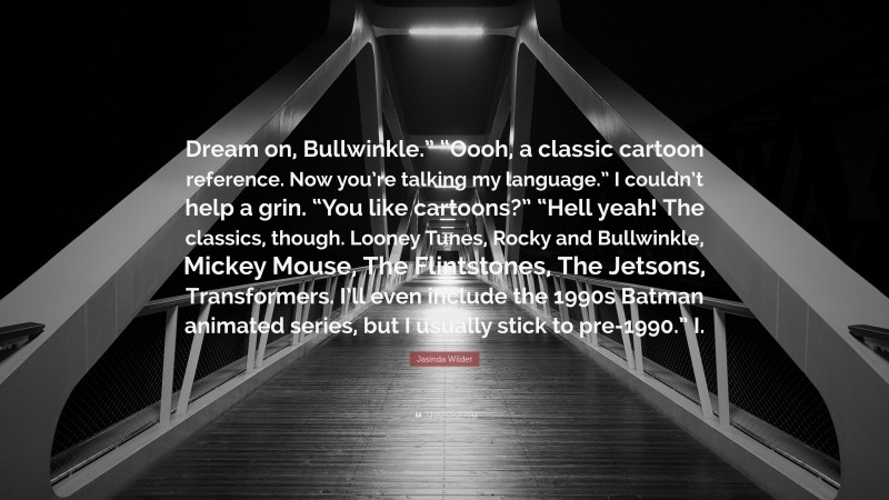 Jasinda Wilder Quote: “Dream on, Bullwinkle.” “Oooh, a classic cartoon reference. Now you’re talking my language.” I couldn’t help a grin. “You like cartoons?” “Hell yeah! The classics, though. Looney Tunes, Rocky and Bullwinkle, Mickey Mouse, The Flintstones, The Jetsons, Transformers. I’ll even include the 1990s Batman animated series, but I usually stick to pre-1990.” I.”